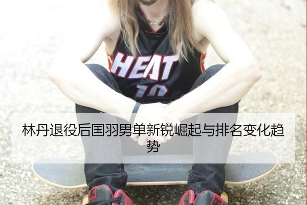 林丹退役后国羽男单新锐崛起与排名变化趋势