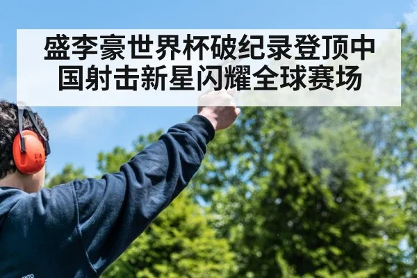 盛李豪世界杯破纪录登顶中国射击新星闪耀全球赛场